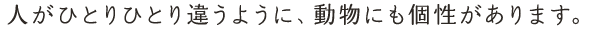 人がひとりひとり違うように、動物にも個性があります。