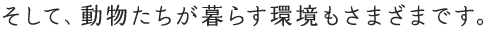そして、動物たちが暮らす環境もさまざまです。