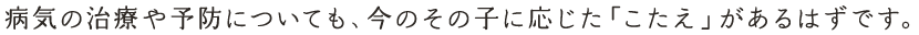病気の治療や予防についても、今のその子に応じた「こたえ」があるはずです。
