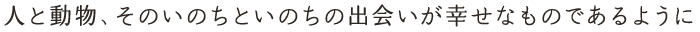 人と動物、そのいのちといのちの出会いが幸せなものであるように
