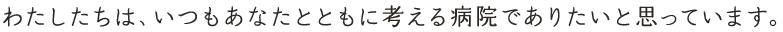 わたしたちは、いつもあなたとともに考える病院でありたいと思っています。