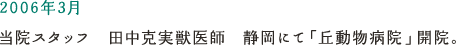 2006年3月 当院スタッフ　田中克美獣医師　静岡にて「丘動物病院」開院。