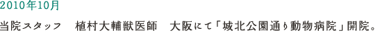 2010年10月 当院スタッフ　植村大輔獣医師　大阪にて「城北公園通り動物病院」開院。